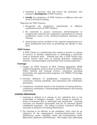 2. Establish a structure that will ensure the systematic and
purposive development of TVET Trainers.
3. Certify the competence of TVET Trainers at different roles and
levels of technical training.
Objectives for TVET Trainers:
1. Enumerate the competency requirements at different
qualification levels of TVET Trainers.
2. Be motivated to pursue continuous self-development in
competencies related to the competency requirements at various
qualification levels of the technical-vocational education and
training.
3. Demonstrate and be certified on the required competencies of a
given qualification level prior to performing role specific to that
level.
TVET Trainer
A TVET Trainer is a professional who enables a learner or a group
of learners to develop competencies to performing a particular
trade or technical work. Towards this end, a TVET Trainer may
assume various roles such as training facilitator, competency
assessor, training designer and developer and training supervisor.
Coverage:
1. Targets all TVET Trainers of With Training Regulation (WTR)
registered programs such as those in the private TVET Institutions,
Public Schools and Training Centers, enterprises providing
learnership and apprenticeship programs and TESDA Technology
Institutions
2. Includes definition of qualification, competency standards,
curriculum, training standards, and assessment and certification
procedures
3. Competency standards based on the functions of training delivery,
competency assessment, training design/development and training
supervision.
GUIDING PRINCIPLES:
1. Learning is defined as a change in the individual that is not
attributable to biological changes. Such change is manifest in
terms of behaviors that is observable and measurable. Learning
outcomes are therefore measurable and can be assessed against
established standards. The ability to achieve consistent learning
outcomes is indicative of training effectiveness.
2. For learning to be effective in the workplace, there must be an
alignment of the organization’s business/institutional needs,
performance needs, capability needs and environmental needs
(Blanchard, Robinson and Robinson). This implies that addressing
 