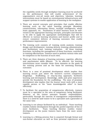 the capability needs through workplace learning must be anchored
on the performance that will enable achievement of the
organization’s over-all needs and objectives. Likewise, learning
interventions must be based on environmental infrastructures and
support systems to enable application of learning in the workplace.
3. There are several concepts and principles that enable effective
learning such as the adult learning principle (Knowles),
constructivism, information theory, multiple intelligences, whole
brain approach, etc. Facilitators of adult learners must be well-
versed in the appropriate learning concepts, principles and theories
to be able to apply the appropriate methodologies that will be
effective in various learning situations and learner profile and to
ensure consistent delivery of learning outcomes that enable
performance improvements.
4. The training cycle consists of: training needs analysis; training
design and development; training delivery (training administration
and facilitation); and, training evaluation. All these training
functions, including the management of these functions, contribute
to training effectiveness. Trainers need to perform various roles and
be competent in the function of such roles.
5. There are three domains of learning outcomes: cognitive, affective
and psychomotor skills (Bloom). To be effective, the learning
interventions must consider these three domains as the goals of
the training process and as the basis for assessing learning
outcomes.
6. There is a zone of proximal development which implies that
learning occurs just above the learner’s current competency
(Vygotsky). Scaffolding, or step-by-step approach, facilitates
learning and development. Knowledge, skills and prior experience
provide the foundation for the scaffolding. The zone of proximal
development also implies that the learner must work with a more
capable person or the “more knowledgeable other” to learn
effectively.
7. To facilitate the acquisition of competencies effectively, trainers
must be a specialist in the area of competency being facilitated.
However, as the trainer assumes broader responsibilities,
particularly through the exercise of management responsibilities,
there is a need for said trainer to be a specialist and a generalist at
the same time.
8. Learning is not always facilitated by an individual. Team teaching
enables holistic development through the pooled expertise of two or
more facilitators. Team teaching likewise enables trainer
development as the junior trainers learn from the more senior
trainers.
9. Learning is a lifelong process that is acquired through formal and
non-formal education as well as from personal experiences and
 