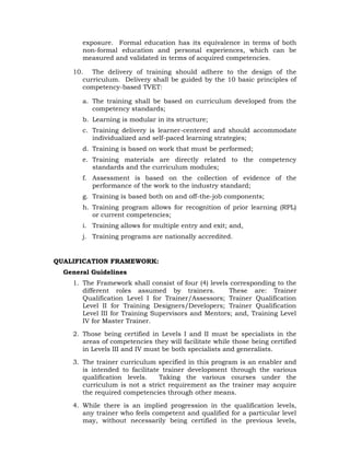exposure. Formal education has its equivalence in terms of both
non-formal education and personal experiences, which can be
measured and validated in terms of acquired competencies.
10. The delivery of training should adhere to the design of the
curriculum. Delivery shall be guided by the 10 basic principles of
competency-based TVET:
a. The training shall be based on curriculum developed from the
competency standards;
b. Learning is modular in its structure;
c. Training delivery is learner-centered and should accommodate
individualized and self-paced learning strategies;
d. Training is based on work that must be performed;
e. Training materials are directly related to the competency
standards and the curriculum modules;
f. Assessment is based on the collection of evidence of the
performance of the work to the industry standard;
g. Training is based both on and off-the-job components;
h. Training program allows for recognition of prior learning (RPL)
or current competencies;
i. Training allows for multiple entry and exit; and,
j. Training programs are nationally accredited.
QUALIFICATION FRAMEWORK:
General Guidelines
1. The Framework shall consist of four (4) levels corresponding to the
different roles assumed by trainers. These are: Trainer
Qualification Level I for Trainer/Assessors; Trainer Qualification
Level II for Training Designers/Developers; Trainer Qualification
Level III for Training Supervisors and Mentors; and, Training Level
IV for Master Trainer.
2. Those being certified in Levels I and II must be specialists in the
areas of competencies they will facilitate while those being certified
in Levels III and IV must be both specialists and generalists.
3. The trainer curriculum specified in this program is an enabler and
is intended to facilitate trainer development through the various
qualification levels. Taking the various courses under the
curriculum is not a strict requirement as the trainer may acquire
the required competencies through other means.
4. While there is an implied progression in the qualification levels,
any trainer who feels competent and qualified for a particular level
may, without necessarily being certified in the previous levels,
 