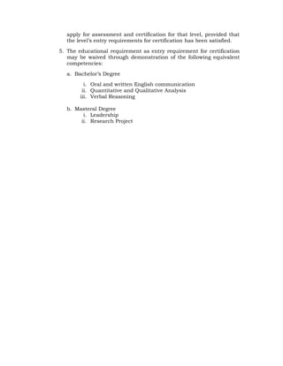 apply for assessment and certification for that level, provided that
the level’s entry requirements for certification has been satisfied.
5. The educational requirement as entry requirement for certification
may be waived through demonstration of the following equivalent
competencies:
a. Bachelor’s Degree
i. Oral and written English communication
ii. Quantitative and Qualitative Analysis
iii. Verbal Reasoning
b. Masteral Degree
i. Leadership
ii. Research Project
 