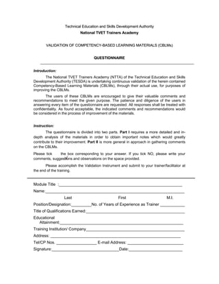 T
Te
ec
ch
hn
ni
ic
ca
al
l E
Ed
du
uc
ca
at
ti
io
on
n a
an
nd
d S
Sk
ki
il
ll
ls
s D
De
ev
ve
el
lo
op
pm
me
en
nt
t A
Au
ut
th
ho
or
ri
it
ty
y
N
Na
at
ti
io
on
na
al
l T
TV
VE
ET
T T
Tr
ra
ai
in
ne
er
rs
s A
Ac
ca
ad
de
em
my
y
V
VA
AL
LI
ID
DA
AT
TI
IO
ON
N O
OF
F C
CO
OM
MP
PE
ET
TE
EN
NC
CY
Y-
-B
BA
AS
SE
ED
D L
LE
EA
AR
RN
NI
IN
NG
G M
MA
AT
TE
ER
RI
IA
AL
LS
S (
(C
CB
BL
LM
Ms
s)
)
Q
QU
UE
ES
ST
TI
IO
ON
NN
NA
AI
IR
RE
E
Introduction:
The National TVET Trainers Academy (NTTA) of the Technical Education and Skills
Development Authority (TESDA) is undertaking continuous validation of the herein contained
Competency-Based Learning Materials (CBLMs), through their actual use, for purposes of
improving the CBLMs.
The users of these CBLMs are encouraged to give their valuable comments and
recommendations to meet the given purpose. The patience and diligence of the users in
answering every item of the questionnaire are requested. All responses shall be treated with
confidentiality. As found acceptable, the indicated comments and recommendations would
be considered in the process of improvement of the materials.
Instruction:
The questionnaire is divided into two parts. Part I requires a more detailed and in-
depth analysis of the materials in order to obtain important notes which would greatly
contribute to their improvement. Part II is more general in approach in gathering comments
on the CBLMs.
Please tick the box corresponding to your answer. If you tick NO, please write your
comments, suggestions and observations on the space provided.
Please accomplish the Validation Instrument and submit to your trainer/facilitator at
the end of the training.
Module Title :_______________________________________________________
Name:______________________________________________________________
Last First M.I.
Position/Designation:_________No. of Years of Experience as Trainer ___________
Title of Qualifications Earned:____________________________________________
Educational
Attainment:_______________________________________________________
Training Institution/ Company____________________________________________
Address: __________________________________________________________
Tel/CP Nos. __________________ E-mail Address: _________________________
Signature:______________________________Date:________________________
 