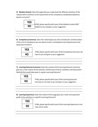 5) Module Content: Does this page help you understand the different activities of the
module which conforms to the requirement of the competency standard/competency-
based curriculum?
If NO, please specify which part of the Module Content NOT
helpful to you and give us your suggestion.
__________________________________________________________________________
__________________________________________________________________________
__________________________________________________________________________
6) Competency Summary: Does this material give you clear introduction and description
of the unit of competency you are about to learn, including the Learning Outcomes and
Assessment Criteria?
If NO, please specify which part of the Competency Summary not
clear to you and give us your suggestion.
__________________________________________________________________________
__________________________________________________________________________
__________________________________________________________________________
7) Learning Outcome Summary: Does the content of the Learning Outcome Summary
give you a clear outline of the Contents, Performance Criteria, Condition and Assessment
Method that would take place in a given Learning Outcome?
If NO, please specify which part of the Learning Outcome
Summary is not clear to you and give us your suggestion.
__________________________________________________________________________
__________________________________________________________________________
__________________________________________________________________________
8) Learning Experience: Does the content of this page give you a clear and sequential
guide to the activities in a specific Learning Outcome?
If NO, please specify which part of the Learning Experience is not
clear and in order.
__________________________________________________________________________
__________________________________________________________________________
NO
YES
NO
YES
NO
YES
NO
YES
 
