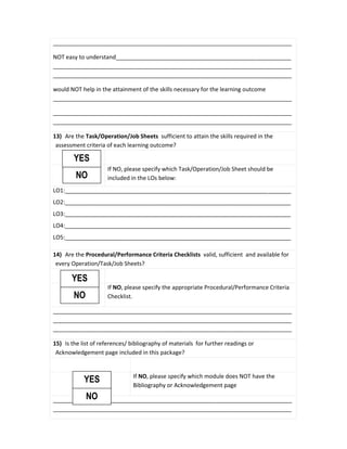 ___________________________________________________________________________
NOT easy to understand_______________________________________________________
___________________________________________________________________________
___________________________________________________________________________
would NOT help in the attainment of the skills necessary for the learning outcome
___________________________________________________________________________
___________________________________________________________________________
___________________________________________________________________________
13) Are the Task/Operation/Job Sheets sufficient to attain the skills required in the
assessment criteria of each learning outcome?
If NO, please specify which Task/Operation/Job Sheet should be
included in the LOs below:
LO1:_______________________________________________________________________
LO2:_______________________________________________________________________
LO3:_______________________________________________________________________
LO4:_______________________________________________________________________
LO5:_______________________________________________________________________
14) Are the Procedural/Performance Criteria Checklists valid, sufficient and available for
every Operation/Task/Job Sheets?
If NO, please specify the appropriate Procedural/Performance Criteria
Checklist.
___________________________________________________________________________
___________________________________________________________________________
___________________________________________________________________________
15) Is the list of references/ bibliography of materials for further readings or
Acknowledgement page included in this package?
If NO, please specify which module does NOT have the
Bibliography or Acknowledgement page
___________________________________________________________________________
___________________________________________________________________________
NO
YES
NO
YES
NO
YES
 