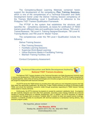 For inquiries, please contact:
The Director, NTTA
Telefax No. (02)655-6577/Tel. No. (02) 655-7065
nttatesda@yahoo.com
The Competency-Based Learning Materials contained herein
support the development of the competency Plan Training Sessions,
which is one of the competencies of a Technical Education and Skills
Development trainer under the Deliver Training Session competency of
the Trainers Methodology Level I Qualification, in reference to the
Philippine TVET Trainers Qualification Framework.
The PTTQF is the system that establishes the structure and
specifies the competency standards, as bases for certification of TESD
trainers given different roles and qualification levels as follows: TM Level I:
Trainer/Assessor; TM Level II: Training Designer/Developer; TM Level III:
Training Mentor; and TM Level IV: Master Trainer.
The competencies under the TM Level I Qualification include the
following:
Deliver Training Session
• Plan Training Sessions;
• Facilitate Learning Sessions;
• Supervise Work-Based Learning;
• Utilize Electronic Media in Facilitating Training;
• Maintain Training Facilities; and
Conduct Competency Assessment.
Technical Education and Skills Development Authority
National TVET Trainers Academy
The National TVET Trainers Academy of the Technical Education and Skills Development Authority leads
in training and development of TESD trainers aligned to industry requirements. The NTTA is highly recognized for
its global expertise, state-of-the-art training technologies and innovative programs and services, whose graduates
are sought for employment both local and overseas.
The NTTA serves the TESD trainers by providing them with continuous and integrated programs that help
them attain the appropriate qualification. By doing this, it helps TESDA achieves its purpose of providing quality
TESD; and drives the Authority’s economic model through proactively responding to TESD trainers’ training
needs based on industry demands.
Continuously, the NTTA improves its programs to exceed its customers’ satisfaction level. Its programs
are also explicitly designed such that other than graduates, secondary output training materials are produced
resulting to savings tantamount to materials development cost. In addition, the NTTA empowers its regional
counterparts and manages them to produce “multiplier effect” to extend its reach and expand service coverage.
Likewise, it constantly provides its counterparts with technical assistance to standardize training delivery, thus
ascertain program quality.
 