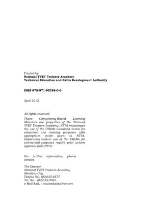 Printed by:
National TVET Trainers Academy
Technical Education and Skills Development Authority
ISBN 978-971-95388-0-6 000-0000-00-0
April 2012
All rights reserved
These Competency-Based Learning
Materials are properties of the National
TVET Trainers Academy. NTTA encourages
the use of the CBLMs contained herein for
education and training purposes with
appropriate credit given to NTTA.
Duplication and/or use of the CBLMs for
commercial purposes require prior written
approval from NTTA.
For further information, please
contact
The Director
National TVET Trainers Academy
Marikina City
Telefax No.: (02)655-6577
Tel. No. : (02)655-7065
e-Mail Add. : nttatesda@yahoo.com
 