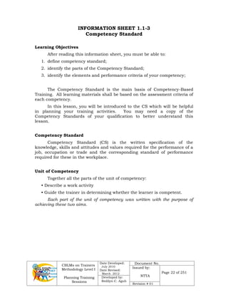 CBLMs on Trainers
Methodology Level I
Planning Training
Sessions
Date Developed:
July 2010
Date Revised:
March 2012
Document No.
Issued by:
NTTA
Page 22 of 251
Developed by:
Redilyn C. Agub
Revision # 01
INFORMATION SHEET 1.1-3
Competency Standard
Learning Objectives
After reading this information sheet, you must be able to:
1. define competency standard;
2. identify the parts of the Competency Standard;
3. identify the elements and performance criteria of your competency;
The Competency Standard is the main basis of Competency-Based
Training. All learning materials shall be based on the assessment criteria of
each competency.
In this lesson, you will be introduced to the CS which will be helpful
in planning your training activities. You may need a copy of the
Competency Standards of your qualification to better understand this
lesson.
Competency Standard
Competency Standard (CS) is the written specification of the
knowledge, skills and attitudes and values required for the performance of a
job, occupation or trade and the corresponding standard of performance
required for these in the workplace.
Unit of Competency
Together all the parts of the unit of competency:
• Describe a work activity
• Guide the trainer in determining whether the learner is competent.
Each part of the unit of competency was written with the purpose of
achieving these two aims.
 