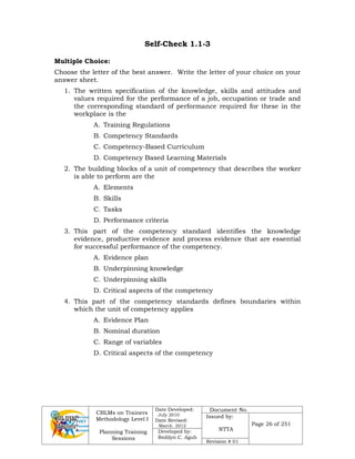 CBLMs on Trainers
Methodology Level I
Planning Training
Sessions
Date Developed:
July 2010
Date Revised:
March 2012
Document No.
Issued by:
NTTA
Page 26 of 251
Developed by:
Redilyn C. Agub
Revision # 01
Self-Check 1.1-3
Multiple Choice:
Choose the letter of the best answer. Write the letter of your choice on your
answer sheet.
1. The written specification of the knowledge, skills and attitudes and
values required for the performance of a job, occupation or trade and
the corresponding standard of performance required for these in the
workplace is the
A. Training Regulations
B. Competency Standards
C. Competency-Based Curriculum
D. Competency Based Learning Materials
2. The building blocks of a unit of competency that describes the worker
is able to perform are the
A. Elements
B. Skills
C. Tasks
D. Performance criteria
3. This part of the competency standard identifies the knowledge
evidence, productive evidence and process evidence that are essential
for successful performance of the competency.
A. Evidence plan
B. Underpinning knowledge
C. Underpinning skills
D. Critical aspects of the competency
4. This part of the competency standards defines boundaries within
which the unit of competency applies
A. Evidence Plan
B. Nominal duration
C. Range of variables
D. Critical aspects of the competency
 