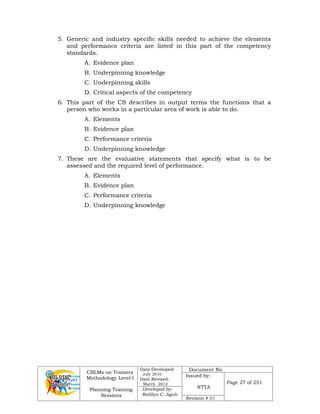 CBLMs on Trainers
Methodology Level I
Planning Training
Sessions
Date Developed:
July 2010
Date Revised:
March 2012
Document No.
Issued by:
NTTA
Page 27 of 251
Developed by:
Redilyn C. Agub
Revision # 01
5. Generic and industry specific skills needed to achieve the elements
and performance criteria are listed in this part of the competency
standards.
A. Evidence plan
B. Underpinning knowledge
C. Underpinning skills
D. Critical aspects of the competency
6. This part of the CS describes in output terms the functions that a
person who works in a particular area of work is able to do.
A. Elements
B. Evidence plan
C. Performance criteria
D. Underpinning knowledge
7. These are the evaluative statements that specify what is to be
assessed and the required level of performance.
A. Elements
B. Evidence plan
C. Performance criteria
D. Underpinning knowledge
 