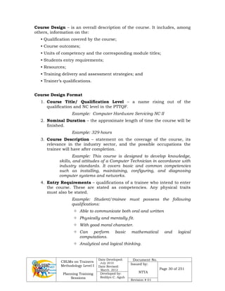 CBLMs on Trainers
Methodology Level I
Planning Training
Sessions
Date Developed:
July 2010
Date Revised:
March 2012
Document No.
Issued by:
NTTA
Page 30 of 251
Developed by:
Redilyn C. Agub
Revision # 01
Course Design – is an overall description of the course. It includes, among
others, information on the:
• Qualification covered by the course;
• Course outcomes;
• Units of competency and the corresponding module titles;
• Students entry requirements;
• Resources;
• Training delivery and assessment strategies; and
• Trainer’s qualifications.
Course Design Format
1. Course Title/ Qualification Level – a name rising out of the
qualification and NC level in the PTTQF.
Example: Computer Hardware Servicing NC II
2. Nominal Duration – the approximate length of time the course will be
finished.
Example: 329 hours
3. Course Description – statement on the coverage of the course, its
relevance in the industry sector, and the possible occupations the
trainee will have after completion.
Example: This course is designed to develop knowledge,
skills, and attitudes of a Computer Technician in accordance with
industry standards. It covers basic and common competencies
such as installing, maintaining, configuring, and diagnosing
computer systems and networks.
4. Entry Requirements – qualifications of a trainee who intend to enter
the course. These are stated as competencies. Any physical traits
must also be stated.
Example: Student/trainee must possess the following
qualifications:
 Able to communicate both oral and written
 Physically and mentally fit.
 With good moral character.
 Can perform basic mathematical and logical
computations.
 Analytical and logical thinking.
 