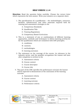 CBLMs on Trainers
Methodology Level I
Planning Training
Sessions
Date Developed:
July 2010
Date Revised:
March 2012
Document No.
Issued by:
NTTA
Page 34 of 251
Developed by:
Redilyn C. Agub
Revision # 01
SELF CHECK 1.1-4
Direction: Read the question below carefully. Choose the correct letter
which represents the best answer. Write your answers on a separate sheet.
1. The specifications of a qualification – the methodologies, resources,
facilities, infrastructure and other materials required both for
training and assessment strategies is the
A. Competency Standards
B. Qualification Title
C. Training Regulations
D. Competency Based Curriculum
2. This is a statement of one or combinations of different learning
approaches, methods and techniques to deliver learning activity/ies
for the qualification which are consistent with CBT principles.
A. conditions
B. contents
C. methodologies
D. learning outcomes
3. The statement on the coverage of the course, its relevance in the
industry sector, and the possible occupations the trainee will have
after completion is written in the
A. Assessment criteria
B. Course content
C. Course descriptor
D. Course title
4. This part of the CBC specifies the performance outcome the learner
will be expected to demonstrate at the conclusion of the learning
outcome.
A. Assessment criteria
B. Course content
C. Learning outcome
D. Performance criteria
 