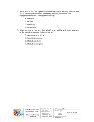 CBLMs on Trainers
Methodology Level I
Planning Training
Sessions
Date Developed:
July 2010
Date Revised:
March 2012
Document No.
Issued by:
NTTA
Page 35 of 251
Developed by:
Redilyn C. Agub
Revision # 01
5. What part of the CBC specifies the context of the training, this include
list of tools and equipment, access to learning resources and
equipment manuals, and types of facility?
A. content
B. outline
C. condition
D. descriptor
6. It is a statement that specifies what learner will be able to do as result
of the learning process. It is written in
A. Assessment criteria
B. Learning outcome
C. Module content
D. Module descriptor
 