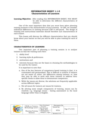 CBLMs on Trainers
Methodology Level I
Planning Training
Sessions
Date Developed:
July 2010
Date Revised:
March 2012
Document No.
Issued by:
NTTA
Page 37 of 251
Developed by:
Redilyn C. Agub
Revision # 01
INFORMATION SHEET 1.1-5
Characteristics of Learners
Learning Objective: After reading this INFORMATION SHEET, YOU MUST
be able to determine the different characteristics of
trainees.
One of the most important data that you must have when planning
training sessions is the characteristics of your trainees. In CBT, we consider
individual differences in training because CBT is self-paced. The design of
training and instructional materials should therefore suit characteristics of
each trainee.
This lesson will discuss the different characteristics that you should
know about your learner so that you will be able to plan training for each of
them.
CHARACTERISTICS OF LEARNERS
One important part of planning a training session is to analyze
trainees so that the training suits their:
1. ability level
2. learning styles & preferences
3. motivations and
4. interests because they are the bases in choosing the methodologies to
be used by the trainer.
It is important to note that:
a. One of the key features of competency-based training is that, it is
customized and personalized. This is difficult to achieve if trainers
are not aware of, either, the differences among trainees, or, how
they may be able to work with these trainees to address their
specific needs to allow them to demonstrate competence.
b. While the issues are diverse, the solutions are frequently applicable
across different topics.
c. Not all issues for trainers are issues for trainees.
d. By altering some simple components of training, issues can be
resolved; e.g. language issues - having assessment in the local
language rather than in English.
 