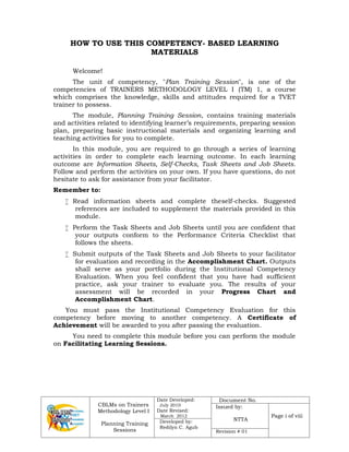 CBLMs on Trainers
Methodology Level I
Planning Training
Sessions
Date Developed:
July 2010
Date Revised:
March 2012
Document No.
Issued by:
NTTA
Page i of viii
Developed by:
Redilyn C. Agub
Revision # 01
HOW TO USE THIS COMPETENCY- BASED LEARNING
MATERIALS
Welcome!
The unit of competency, "Plan Training Session", is one of the
competencies of TRAINERS METHODOLOGY LEVEL I (TM) 1, a course
which comprises the knowledge, skills and attitudes required for a TVET
trainer to possess.
The module, Planning Training Session, contains training materials
and activities related to identifying learner’s requirements, preparing session
plan, preparing basic instructional materials and organizing learning and
teaching activities for you to complete.
In this module, you are required to go through a series of learning
activities in order to complete each learning outcome. In each learning
outcome are Information Sheets, Self-Checks, Task Sheets and Job Sheets.
Follow and perform the activities on your own. If you have questions, do not
hesitate to ask for assistance from your facilitator.
Remember to:
 Read information sheets and complete theself-checks. Suggested
references are included to supplement the materials provided in this
module.
 Perform the Task Sheets and Job Sheets until you are confident that
your outputs conform to the Performance Criteria Checklist that
follows the sheets.
 Submit outputs of the Task Sheets and Job Sheets to your facilitator
for evaluation and recording in the Accomplishment Chart. Outputs
shall serve as your portfolio during the Institutional Competency
Evaluation. When you feel confident that you have had sufficient
practice, ask your trainer to evaluate you. The results of your
assessment will be recorded in your Progress Chart and
Accomplishment Chart.
You must pass the Institutional Competency Evaluation for this
competency before moving to another competency. A Certificate of
Achievement will be awarded to you after passing the evaluation.
You need to complete this module before you can perform the module
on Facilitating Learning Sessions.
 