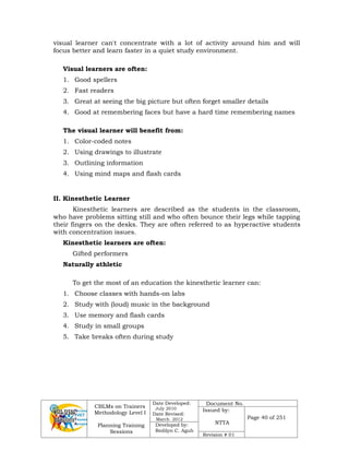 CBLMs on Trainers
Methodology Level I
Planning Training
Sessions
Date Developed:
July 2010
Date Revised:
March 2012
Document No.
Issued by:
NTTA
Page 40 of 251
Developed by:
Redilyn C. Agub
Revision # 01
visual learner can't concentrate with a lot of activity around him and will
focus better and learn faster in a quiet study environment.
Visual learners are often:
1. Good spellers
2. Fast readers
3. Great at seeing the big picture but often forget smaller details
4. Good at remembering faces but have a hard time remembering names
The visual learner will benefit from:
1. Color-coded notes
2. Using drawings to illustrate
3. Outlining information
4. Using mind maps and flash cards
II. Kinesthetic Learner
Kinesthetic learners are described as the students in the classroom,
who have problems sitting still and who often bounce their legs while tapping
their fingers on the desks. They are often referred to as hyperactive students
with concentration issues.
Kinesthetic learners are often:
Gifted performers
Naturally athletic
To get the most of an education the kinesthetic learner can:
1. Choose classes with hands-on labs
2. Study with (loud) music in the background
3. Use memory and flash cards
4. Study in small groups
5. Take breaks often during study
 