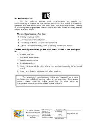 CBLMs on Trainers
Methodology Level I
Planning Training
Sessions
Date Developed:
July 2010
Date Revised:
March 2012
Document No.
Issued by:
NTTA
Page 41 of 251
Developed by:
Redilyn C. Agub
Revision # 01
III. Auditory Learner
For the auditory learner, oral presentations are crucial for
understanding a subject, as this kind of learner has the ability to remember
speeches and lectures in detail but has a hard time with written text. Having
to read long texts is pointless and will not be retained by the auditory learner
unless it is read aloud.
The auditory learner often has:
1. Strong language skills
2. A well-developed vocabulary
3. The ability to follow spoken directions well
4. A hard time remembering faces but easily remembers names
For the auditory learner to get the most out of classes it can be helpful
to:
1. Record lectures
2. Use word associations
3. Listen to audiotapes
4. Read notes aloud
5. Sit in the front of the class where the teacher can easily be seen and
heard.
6. Study and discuss subjects with other students
The structured questionnaire below was prepared as a data
gathering tool to help determine trainees’ characteristics. Let trainees
answer these questions before answering the data gathering
instrument for determining trainees’ characteristics.
 
