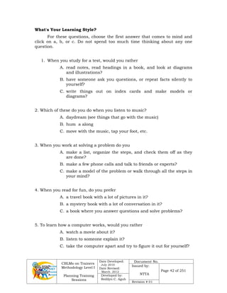 CBLMs on Trainers
Methodology Level I
Planning Training
Sessions
Date Developed:
July 2010
Date Revised:
March 2012
Document No.
Issued by:
NTTA
Page 42 of 251
Developed by:
Redilyn C. Agub
Revision # 01
What's Your Learning Style?
For these questions, choose the first answer that comes to mind and
click on a, b, or c. Do not spend too much time thinking about any one
question.
1. When you study for a test, would you rather
A. read notes, read headings in a book, and look at diagrams
and illustrations?
B. have someone ask you questions, or repeat facts silently to
yourself?
C. write things out on index cards and make models or
diagrams?
2. Which of these do you do when you listen to music?
A. daydream (see things that go with the music)
B. hum a along
C. move with the music, tap your foot, etc.
3. When you work at solving a problem do you
A. make a list, organize the steps, and check them off as they
are done?
B. make a few phone calls and talk to friends or experts?
C. make a model of the problem or walk through all the steps in
your mind?
4. When you read for fun, do you prefer
A. a travel book with a lot of pictures in it?
B. a mystery book with a lot of conversation in it?
C. a book where you answer questions and solve problems?
5. To learn how a computer works, would you rather
A. watch a movie about it?
B. listen to someone explain it?
C. take the computer apart and try to figure it out for yourself?
 