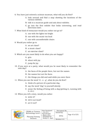 CBLMs on Trainers
Methodology Level I
Planning Training
Sessions
Date Developed:
July 2010
Date Revised:
March 2012
Document No.
Issued by:
NTTA
Page 43 of 251
Developed by:
Redilyn C. Agub
Revision # 01
6. You have just entered a science museum, what will you do first?
A. look around and find a map showing the locations of the
various exhibits.
B. talk to a museum guide and ask about exhibits.
C. go into the first exhibit that looks interesting, and read
directions later.
7. What kind of restaurant would you rather not go to?
A. one with the lights too bright
B. one with the music too loud
C. one with uncomfortable chairs
8. Would you rather go to
A. an art class?
B. a music class?
C. an exercise class?
9. Which are you most likely to do when you are happy?
A. grin
B. shout with joy
C. jump for joy
10. If you were at a party, what would you be most likely to remember the
next day?
A. the faces of the people there, but not the names
B. the names but not the faces
C. the things you did and said while you were there
11. When you see the word "d - o - g", what do you do first?
A. think of a picture of a particular dog
B. say the word "dog" to yourself silently
C. sense the feeling of being with a dog (petting it, running with
it, etc.)
12. When you tell a story, would you rather
A. write it?
B. tell it out loud?
C. act it out?
 