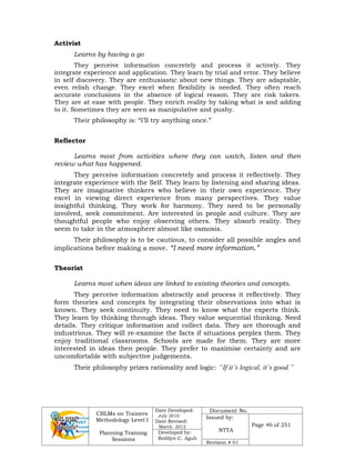 CBLMs on Trainers
Methodology Level I
Planning Training
Sessions
Date Developed:
July 2010
Date Revised:
March 2012
Document No.
Issued by:
NTTA
Page 46 of 251
Developed by:
Redilyn C. Agub
Revision # 01
Activist
Learns by having a go
They perceive information concretely and process it actively. They
integrate experience and application. They learn by trial and error. They believe
in self discovery. They are enthusiastic about new things. They are adaptable,
even relish change. They excel when flexibility is needed. They often reach
accurate conclusions in the absence of logical reason. They are risk takers.
They are at ease with people. They enrich reality by taking what is and adding
to it. Sometimes they are seen as manipulative and pushy.
Their philosophy is: “I’ll try anything once.”
Reflector
Learns most from activities where they can watch, listen and then
review what has happened.
They perceive information concretely and process it reflectively. They
integrate experience with the Self. They learn by listening and sharing ideas.
They are imaginative thinkers who believe in their own experience. They
excel in viewing direct experience from many perspectives. They value
insightful thinking. They work for harmony. They need to be personally
involved, seek commitment. Are interested in people and culture. They are
thoughtful people who enjoy observing others. They absorb reality. They
seem to take in the atmosphere almost like osmosis.
Their philosophy is to be cautious, to consider all possible angles and
implications before making a move. “I need more information.”
Theorist
Learns most when ideas are linked to existing theories and concepts.
They perceive information abstractly and process it reflectively. They
form theories and concepts by integrating their observations into what is
known. They seek continuity. They need to know what the experts think.
They learn by thinking through ideas. They value sequential thinking. Need
details. They critique information and collect data. They are thorough and
industrious. They will re-examine the facts if situations perplex them. They
enjoy traditional classrooms. Schools are made for them. They are more
interested in ideas then people. They prefer to maximise certainty and are
uncomfortable with subjective judgements.
Their philosophy prizes rationality and logic: “If it’s logical, it’s good.”
 