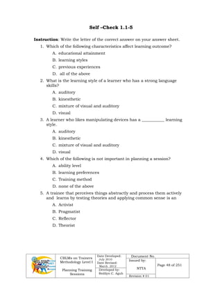 CBLMs on Trainers
Methodology Level I
Planning Training
Sessions
Date Developed:
July 2010
Date Revised:
March 2012
Document No.
Issued by:
NTTA
Page 48 of 251
Developed by:
Redilyn C. Agub
Revision # 01
Self –Check 1.1-5
Instruction: Write the letter of the correct answer on your answer sheet.
1. Which of the following characteristics affect learning outcome?
A. educational attainment
B. learning styles
C. previous experiences
D. all of the above
2. What is the learning style of a learner who has a strong language
skills?
A. auditory
B. kinesthetic
C. mixture of visual and auditory
D. visual
3. A learner who likes manipulating devices has a ___________ learning
style.
A. auditory
B. kinesthetic
C. mixture of visual and auditory
D. visual
4. Which of the following is not important in planning a session?
A. ability level
B. learning preferences
C. Training method
D. none of the above
5. A trainee that perceives things abstractly and process them actively
and learns by testing theories and applying common sense is an
A. Activist
B. Pragmatist
C. Reflector
D. Theorist
 