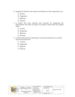 CBLMs on Trainers
Methodology Level I
Planning Training
Sessions
Date Developed:
July 2010
Date Revised:
March 2012
Document No.
Issued by:
NTTA
Page 49 of 251
Developed by:
Redilyn C. Agub
Revision # 01
6. Imaginative thinkers who believe and reflects on their experiences are
A. Activist
B. Pragmatist
C. Reflector
D. Theorist
7. A trainee who form theories and concepts by integrating his
observations into what is known. He needs to know what the experts
think.
A. Activist
B. Pragmatist
C. Reflector
D. Theorist
8. A trainee who perceive information concretely and process it actively
and by trial and error.
A. Activist
B. Pragmatist
C. Reflector
D. Theorist
 