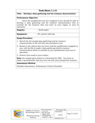 CBLMs on Trainers
Methodology Level I
Planning Training
Sessions
Date Developed:
July 2010
Date Revised:
March 2012
Document No.
Issued by:
NTTA
Page 51 of 251
Developed by:
Redilyn C. Agub
Revision # 01
Task Sheet 1.1-5
Title : Develop a data gathering tool for trainees characteristics
Performance Objective:
Given the qualification you are assigned to you should be able to
develop a data gathering tool for trainees’ characteristics that is
suitable for the learners that you have in your region or area of
operation.
Supplies : Bond paper
Equipment : PC, printer with ink
Steps/Procedure:
1. Search for the sample data gathering tool for trainees’
characteristics in the CD that was provided to you.
2. Based on the clients that you have and the qualification assigned to
you, edit the file to make a data gathering tool for trainees
characteristics which is suitable to your qualification and area of
operation.
3. Present your work to your trainer.
Note: the sample given below is a formatted for TM1. You have to
make a questionnaire that you can use with your prospective trainees.
Assessment Method:
Portfolio Assessment, Performance Criteria Checklist
 