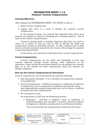 CBLMs on Trainers
Methodology Level I
Planning Training
Sessions
Date Developed:
July 2010
Date Revised:
March 2012
Document No.
Issued by:
NTTA
Page 56 of 251
Developed by:
Redilyn C. Agub
Revision # 01
INFORMATION SHEET 1.1-6
Trainees’ Current Competencies
Learning Objectives:
After reading this INFORMATION SHEET, YOU MUST be able to:
1. define current competencies;
2. explain why there is a need to identify the trainees’ current
competencies;
In the previous lessons, you learned that important data about your
trainees are needed as inputs in planning your training sessions. One of
them is the trainee’s characteristics.
Trainee’s training needs is another important data that you need to
collect as a trainer so that you will be able to identify the skills and
competencies needed by individual trainees. In CBT, competencies or skills
that are already previously acquired by the trainee will no longer be repeated
in their learning activities.
In this lesson, you will learn to determine these current competencies.
Current Competencies
Current competencies are the skills and knowledge of your new
trainees obtained through formal training, work experience or life
experience. These should be determined before you can prepare your session
plan, so as not include the same competencies where the trainees are
already competent.
How can the Current Competencies be Determined
Current competencies can be determined by using the following:
1. Self-Assessment Checklist – It is a checklist of competencies required
of a qualification.
2. Proof of Competencies - Portfolio assessment or validation of evidences
of competency such as employment certificates with specific duties
and responsibilities, projects personally done by the trainee, certificate
of awards and other related proofs.
3. Pre-assessment result
Pre-assessment in CBT has the following functions:
a. Diagnostic - intended to diagnose areas of weakness, or
misunderstanding, and strength. It involves collecting evidence
to diagnose or identify a training need or performance problem.
“You can’t prescribe the remedy till you understand the cause”
 
