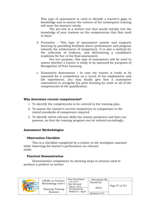 CBLMs on Trainers
Methodology Level I
Planning Training
Sessions
Date Developed:
July 2010
Date Revised:
March 2012
Document No.
Issued by:
NTTA
Page 57 of 251
Developed by:
Redilyn C. Agub
Revision # 01
This type of assessment is used to identify a learner’s gaps in
knowledge and to ensure the content of the subsequent training
will meet the learners’ needs.
The pre-test is a written test that would initially test the
knowledge of your trainees on the competencies that they need
to learn
b. Formative - This type of assessment assists and supports
learning by providing feedback about performance and progress
towards the achievement of competency. It is also a method for
the collection of evidence, and determining a candidate’s
readiness for her or his final assessment.
For our purpose, this type of assessment will be used to
assess whether a trainee is ready to be assessed for purposes of
Recognition of Prior Learning
c. Summative Assessment – In case the trainee is ready to be
assessed for a competency as a result of his employment and
life experiences, you may finally give him a summative
assessment to recognize his prior learning for some or all of the
competencies of the qualification.
Why determine current competencies?
1. To identify the competencies to be covered in the training plan.
2. To assess the trainee’s current competency in comparison to the
stated standards of competence required
3. To identify which relevant skills the trainee possesses and does not
possess, so that the training program can be tailored accordingly.
Assessment Methodologies
Observation Checklist
This is a checklist completed by a trainer or the workplace assessor
while observing the learner’s performance on relevant
tasks.
Practical Demonstration
Demonstrates competence by showing steps or process used to
produce a product or service
 