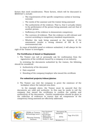 CBLMs on Trainers
Methodology Level I
Planning Training
Sessions
Date Developed:
July 2010
Date Revised:
March 2012
Document No.
Issued by:
NTTA
Page 59 of 251
Developed by:
Redilyn C. Agub
Revision # 01
factors that need consideration. These factors, which will be discussed in
MODULE 4, include:
o The requirements of the specific competency unit(s) or learning
outcome
o The needs of the assessor and the trainee being assessed
o The authenticity of the evidence. That is, that it actually relates
to the performance of the person being assessed, and not that of
another person.
o Sufficiency of the evidence to demonstrate competency
o The currency of evidence. That the evidence is still relevant and
current according to competency standard requirements.
o Whether the task being assessed or the location of the
assessment involve a strong element of OH & S or
environmental risk
In cases of doubtful proof or evidence submitted, it will always be the
right of the Trainer to investigate.
For Certificates of Award or Employment:
1. The Trainer can call or personally ask for confirmation from the
signatories of the certificate issued by a company or an industry.
In reviewing the documents submitted by the trainee, the following
should be considered:
 Authenticity of the document
 Date acquired
 Standing of the company/employer who issued the certificate
For submitted projects/videos/photos:
2. The Trainer can visit the company to prove the existence of the
workplace where the task/job was done.
In the example above, the Trainer must be assured that the
documents are valid and authentic. In this case he needs to call the
company that issued the certificates to confirm the validity and
authenticity of the documents. Careful consideration should be given to
the collection of evidences to ensure that all components of the
competency being assessed are effectively addressed.
 