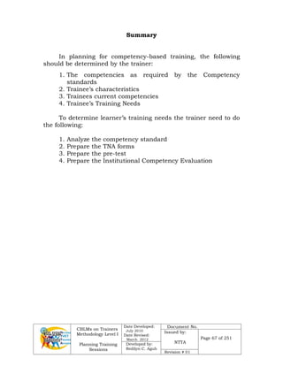 CBLMs on Trainers
Methodology Level I
Planning Training
Sessions
Date Developed:
July 2010
Date Revised:
March 2012
Document No.
Issued by:
NTTA
Page 67 of 251
Developed by:
Redilyn C. Agub
Revision # 01
Summary
In planning for competency-based training, the following
should be determined by the trainer:
1. The competencies as required by the Competency
standards
2. Trainee’s characteristics
3. Trainees current competencies
4. Trainee’s Training Needs
To determine learner’s training needs the trainer need to do
the following:
1. Analyze the competency standard
2. Prepare the TNA forms
3. Prepare the pre-test
4. Prepare the Institutional Competency Evaluation
 