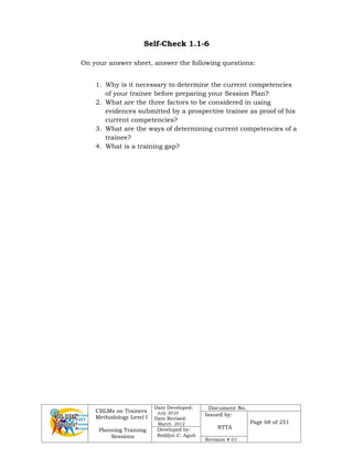 CBLMs on Trainers
Methodology Level I
Planning Training
Sessions
Date Developed:
July 2010
Date Revised:
March 2012
Document No.
Issued by:
NTTA
Page 68 of 251
Developed by:
Redilyn C. Agub
Revision # 01
Self-Check 1.1-6
On your answer sheet, answer the following questions:
1. Why is it necessary to determine the current competencies
of your trainee before preparing your Session Plan?
2. What are the three factors to be considered in using
evidences submitted by a prospective trainee as proof of his
current competencies?
3. What are the ways of determining current competencies of a
trainee?
4. What is a training gap?
 