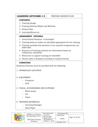 CBLMs on Trainers
Methodology Level I
Planning Training
Sessions
Date Developed:
July 2010
Date Revised:
March 2012
Document No.
Issued by:
NTTA
Page 72 of 251
Developed by:
Redilyn C. Agub
Revision # 01
LEARNING OUTCOME # 2 PREPARE SESSION PLAN
CONTENTS:
1. Training Design
2. Training Delivery Modes and Methods
3. Session Plan
4. Learning Resources
ASSESSMENT CRITERIA:
1. Instructional blueprint is developed
2. Training delivery modes are identified appropriate for the training
3. Training methods that pertains to the required competencies are
addressed
4. Sequence of training activities are determined based on
competency standards
5. Resources to support training are identified
6. Session plan is finalized according to required format
CONDITION:
Students/Trainees must be provided with the following:
1. WORKPLACE LOCATION
2. EQUIPMENT
- Computer
- LCD
3. TOOLS, ACCESSORIES AND SUPPLIES
- White board
- CD
- Tapes
4. TRAINING MATERIALS
- Learning Packages
- Bond Paper
 
