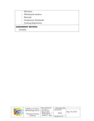CBLMs on Trainers
Methodology Level I
Planning Training
Sessions
Date Developed:
July 2010
Date Revised:
March 2012
Document No.
Issued by:
NTTA
Page 73 of 251
Developed by:
Redilyn C. Agub
Revision # 01
- Ball pens
- Whiteboard markers
- Manuals
- Competency Standards
- Training Regulations
ASSESSMENT METHOD:
Portfolio
 