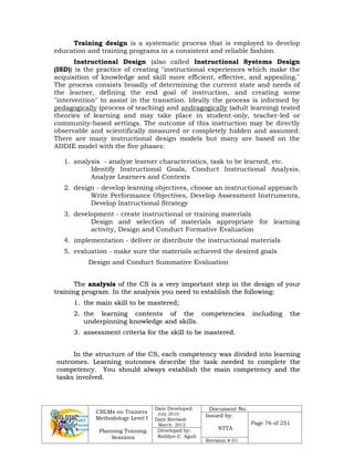 CBLMs on Trainers
Methodology Level I
Planning Training
Sessions
Date Developed:
July 2010
Date Revised:
March 2012
Document No.
Issued by:
NTTA
Page 76 of 251
Developed by:
Redilyn C. Agub
Revision # 01
Training design is a systematic process that is employed to develop
education and training programs in a consistent and reliable fashion.
Instructional Design (also called Instructional Systems Design
(ISD)) is the practice of creating "instructional experiences which make the
acquisition of knowledge and skill more efficient, effective, and appealing."
The process consists broadly of determining the current state and needs of
the learner, defining the end goal of instruction, and creating some
"intervention" to assist in the transition. Ideally the process is informed by
pedagogically (process of teaching) and andragogically (adult learning) tested
theories of learning and may take place in student-only, teacher-led or
community-based settings. The outcome of this instruction may be directly
observable and scientifically measured or completely hidden and assumed.
There are many instructional design models but many are based on the
ADDIE model with the five phases:
1. analysis - analyze learner characteristics, task to be learned, etc.
Identify Instructional Goals, Conduct Instructional Analysis,
Analyze Learners and Contexts
2. design - develop learning objectives, choose an instructional approach
Write Performance Objectives, Develop Assessment Instruments,
Develop Instructional Strategy
3. development - create instructional or training materials
Design and selection of materials appropriate for learning
activity, Design and Conduct Formative Evaluation
4. implementation - deliver or distribute the instructional materials
5. evaluation - make sure the materials achieved the desired goals
Design and Conduct Summative Evaluation
T
Th
he
e a
an
na
al
ly
ys
si
is
s o
of
f t
th
he
e C
CS
S i
is
s a
a v
ve
er
ry
y i
im
mp
po
or
rt
ta
an
nt
t s
st
te
ep
p i
in
n t
th
he
e d
de
es
si
ig
gn
n o
of
f y
yo
ou
ur
r
t
tr
ra
ai
in
ni
in
ng
g p
pr
ro
og
gr
ra
am
m.
. I
In
n t
th
he
e a
an
na
al
ly
ys
si
is
s y
yo
ou
u n
ne
ee
ed
d t
to
o e
es
st
ta
ab
bl
li
is
sh
h t
th
he
e f
fo
ol
ll
lo
ow
wi
in
ng
g:
:
1
1.
. t
th
he
e m
ma
ai
in
n s
sk
ki
il
ll
l t
to
o b
be
e m
ma
as
st
te
er
re
ed
d;
;
2
2.
. t
th
he
e l
le
ea
ar
rn
ni
in
ng
g c
co
on
nt
te
en
nt
ts
s o
of
f t
th
he
e c
co
om
mp
pe
et
te
en
nc
ci
ie
es
s i
in
nc
cl
lu
ud
di
in
ng
g t
th
he
e
u
un
nd
de
er
rp
pi
in
nn
ni
in
ng
g k
kn
no
ow
wl
le
ed
dg
ge
e a
an
nd
d s
sk
ki
il
ll
ls
s.
.
3
3.
. a
as
ss
se
es
ss
sm
me
en
nt
t c
cr
ri
it
te
er
ri
ia
a f
fo
or
r t
th
he
e s
sk
ki
il
ll
l t
to
o b
be
e m
ma
as
st
te
er
re
ed
d.
.
I
In
n t
th
he
e s
st
tr
ru
uc
ct
tu
ur
re
e o
of
f t
th
he
e C
CS
S,
, e
ea
ac
ch
h c
co
om
mp
pe
et
te
en
nc
cy
y w
wa
as
s d
di
iv
vi
id
de
ed
d i
in
nt
to
o l
le
ea
ar
rn
ni
in
ng
g
o
ou
ut
tc
co
om
me
es
s.
. L
Le
ea
ar
rn
ni
in
ng
g o
ou
ut
tc
co
om
me
es
s d
de
es
sc
cr
ri
ib
be
e t
th
he
e t
ta
as
sk
k n
ne
ee
ed
de
ed
d t
to
o c
co
om
mp
pl
le
et
te
e t
th
he
e
c
co
om
mp
pe
et
te
en
nc
cy
y.
. Y
Yo
ou
u s
sh
ho
ou
ul
ld
d a
al
lw
wa
ay
ys
s e
es
st
ta
ab
bl
li
is
sh
h t
th
he
e m
ma
ai
in
n c
co
om
mp
pe
et
te
en
nc
cy
y a
an
nd
d t
th
he
e
t
ta
as
sk
ks
s i
in
nv
vo
ol
lv
ve
ed
d.
.
 