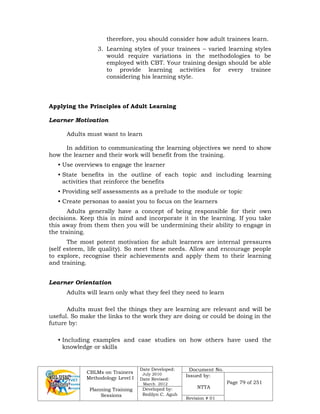 CBLMs on Trainers
Methodology Level I
Planning Training
Sessions
Date Developed:
July 2010
Date Revised:
March 2012
Document No.
Issued by:
NTTA
Page 79 of 251
Developed by:
Redilyn C. Agub
Revision # 01
therefore, you should consider how adult trainees learn.
3. Learning styles of your trainees – varied learning styles
would require variations in the methodologies to be
employed with CBT. Your training design should be able
to provide learning activities for every trainee
considering his learning style.
Applying the Principles of Adult Learning
Learner Motivation
Adults must want to learn
In addition to communicating the learning objectives we need to show
how the learner and their work will benefit from the training.
• Use overviews to engage the learner
• State benefits in the outline of each topic and including learning
activities that reinforce the benefits
• Providing self assessments as a prelude to the module or topic
• Create personas to assist you to focus on the learners
Adults generally have a concept of being responsible for their own
decisions. Keep this in mind and incorporate it in the learning. If you take
this away from them then you will be undermining their ability to engage in
the training.
The most potent motivation for adult learners are internal pressures
(self esteem, life quality). So meet these needs. Allow and encourage people
to explore, recognise their achievements and apply them to their learning
and training.
Learner Orientation
Adults will learn only what they feel they need to learn
Adults must feel the things they are learning are relevant and will be
useful. So make the links to the work they are doing or could be doing in the
future by:
• Including examples and case studies on how others have used the
knowledge or skills
 
