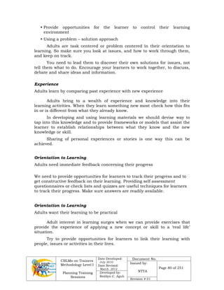 CBLMs on Trainers
Methodology Level I
Planning Training
Sessions
Date Developed:
July 2010
Date Revised:
March 2012
Document No.
Issued by:
NTTA
Page 80 of 251
Developed by:
Redilyn C. Agub
Revision # 01
• Provide opportunities for the learner to control their learning
environment
• Using a problem – solution approach
Adults are task centered or problem centered in their orientation to
learning. So make sure you look at issues, and how to work through them,
and keep on track.
You need to lead them to discover their own solutions for issues, not
tell them what to do. Encourage your learners to work together, to discuss,
debate and share ideas and information.
Experience
Adults learn by comparing past experience with new experience
Adults bring to a wealth of experience and knowledge into their
learning activities. When they learn something new most check how this fits
in or is different from what they already know.
In developing and using learning materials we should devise way to
tap into this knowledge and to provide frameworks or models that assist the
learner to establish relationships between what they know and the new
knowledge or skill.
Sharing of personal experiences or stories is one way this can be
achieved.
Orientation to Learning
Adults need immediate feedback concerning their progress
We need to provide opportunities for learners to track their progress and to
get constructive feedback on their learning. Providing self assessment
questionnaires or check lists and quizzes are useful techniques for learners
to track their progress. Make sure answers are readily available.
Orientation to Learning
Adults want their learning to be practical
Adult interest in learning surges when we can provide exercises that
provide the experience of applying a new concept or skill to a ‘real life’
situation.
Try to provide opportunities for learners to link their learning with
people, issues or activities in their lives.
 