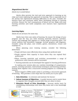 CBLMs on Trainers
Methodology Level I
Planning Training
Sessions
Date Developed:
July 2010
Date Revised:
March 2012
Document No.
Issued by:
NTTA
Page 81 of 251
Developed by:
Redilyn C. Agub
Revision # 01
Dispositional Barrier
Adults try to avoid failure
Adults often perceive the trial and error approach to learning as too
risky and resist exploring this approach to learning. This is especially true if
the person has experienced learning difficulties in the past. Consider the
learners fears and emotional safety when developing training or learning
activities. Ensure the ‘real’ consequences of failure are low. Begin with easy
learning activities and build complexity once learners have experienced
success.
Learning Styles
Adults do not all learn the same way
Adults have their own styles of learning. So ensure the design of your
program and the way you write learning materials features activities,
content and language that appeals to a broad range of learning styles. Use
visual auditory and kinesthetic language. Include graphics and diagrams.
Consider using role plays, case studies, games, simulations, essays and
readings etc.
When planning your training session, consider the following
deductions:
• People will learn more effectively when using their preferred style
• People improve their capacity to learn when they can expand their
preferences
• When learning materials and activities accommodate a range of
preferences, more learners will be successful
• Training materials can be developed that appeal to learning preferences
In making your session plan you combine knowledge of competencies,
content, learning outcomes, instructional techniques and learning activities.
Putting these together into a structured training program is a challenge for
trainers.
Robert Gagné’s (1999) model useful in providing a structured approach
of learning. This provides a nine steps that can assist you in your plan:
1. Gain Attention – to orientate and motivate the learner
2. Inform Learners of Objectives – to guide learners and to assist them
to organize their thoughts around what they are about to learn
3. Stimulate Recall of Prior Knowledge – because adults learn by
establishing relationships with what they know and a new knowledge
or skill
 