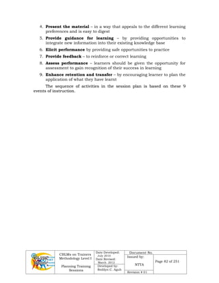 CBLMs on Trainers
Methodology Level I
Planning Training
Sessions
Date Developed:
July 2010
Date Revised:
March 2012
Document No.
Issued by:
NTTA
Page 82 of 251
Developed by:
Redilyn C. Agub
Revision # 01
4. Present the material – in a way that appeals to the different learning
preferences and is easy to digest
5. Provide guidance for learning – by providing opportunities to
integrate new information into their existing knowledge base
6. Elicit performance by providing safe opportunities to practice
7. Provide feedback – to reinforce or correct learning
8. Assess performance – learners should be given the opportunity for
assessment to gain recognition of their success in learning
9
9.
. Enhance retention and transfer – by encouraging learner to plan the
application of what they have learnt
T
Th
he
e s
se
eq
qu
ue
en
nc
ce
e o
of
f a
ac
ct
ti
iv
vi
it
ti
ie
es
s i
in
n t
th
he
e s
se
es
ss
si
io
on
n p
pl
la
an
n i
is
s b
ba
as
se
ed
d o
on
n t
th
he
es
se
e 9
9
e
ev
ve
en
nt
ts
s o
of
f i
in
ns
st
tr
ru
uc
ct
ti
io
on
n.
.
 