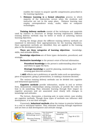 CBLMs on Trainers
Methodology Level I
Planning Training
Sessions
Date Developed:
July 2010
Date Revised:
March 2012
Document No.
Issued by:
NTTA
Page 86 of 251
Developed by:
Redilyn C. Agub
Revision # 01
enables the trainee to acquire specific competencies prescribed in
the training regulation.
5. Distance Learning is a formal education process in which
majority of the instruction occurs when the students and
instructor are not in the same place. Distance learning may
employ correspondence study, audio, video or computer
technologies.
Training delivery methods consist of the techniques and materials
used by trainers to structure or design learning experiences. Different
training delivery methods may be better or worse at achieving various
learning objectives.
During the design phase the different training delivery methods are
examined to determine their appropriateness for the learning objectives.
Once appropriate methods are identified, they are applied to the training
plan in the development phase.
There are three categories of learning objectives: knowledge,
skills, and attitudes (KSAs).
Knowledge objectives are of three types: declarative, procedural, and
strategic.
Declarative knowledge is the person's store of factual information.
Procedural knowledge is the person's understanding about how
and when to apply the facts.
Strategic knowledge is used for planning, monitoring, and
revising goal-directed activities.
A skill reflects one's proficiency at specific tasks such as operating a
piece of equipment, giving a presentation, or making a business decision.
The various training delivery methods can be divided into cognitive
and behavioral approaches:
Cognitive methods provide information, maybe in oral or written
form, demonstrate relationships among concepts, or provide the rules for
how to do something. They stimulate learning through their impact on
cognitive processes and are associated most closely with changes in
knowledge and attitudes.
The lecture, discussion, e-learning and, to some extent, case studies
are cognitive methods. Though these types of methods can influence skill
development, it is not their strength.
Conversely, behavioral methods allow the trainee to practice behavior
in a real or simulated fashion. They stimulate learning through experience
and are best at skill development and attitude change.
 