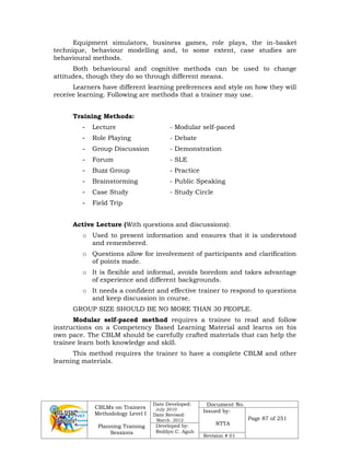 CBLMs on Trainers
Methodology Level I
Planning Training
Sessions
Date Developed:
July 2010
Date Revised:
March 2012
Document No.
Issued by:
NTTA
Page 87 of 251
Developed by:
Redilyn C. Agub
Revision # 01
Equipment simulators, business games, role plays, the in-basket
technique, behaviour modelling and, to some extent, case studies are
behavioural methods.
Both behavioural and cognitive methods can be used to change
attitudes, though they do so through different means.
Learners have different learning preferences and style on how they will
receive learning. Following are methods that a trainer may use.
Training Methods:
- Lecture - Modular self-paced
- Role Playing - Debate
- Group Discussion - Demonstration
- Forum - SLE
- Buzz Group - Practice
- Brainstorming - Public Speaking
- Case Study - Study Circle
- Field Trip
Active Lecture (With questions and discussions):
o Used to present information and ensures that it is understood
and remembered.
o Questions allow for involvement of participants and clarification
of points made.
o It is flexible and informal, avoids boredom and takes advantage
of experience and different backgrounds.
o It needs a confident and effective trainer to respond to questions
and keep discussion in course.
GROUP SIZE SHOULD BE NO MORE THAN 30 PEOPLE.
Modular self-paced method requires a trainee to read and follow
instructions on a Competency Based Learning Material and learns on his
own pace. The CBLM should be carefully crafted materials that can help the
trainee learn both knowledge and skill.
This method requires the trainer to have a complete CBLM and other
learning materials.
 