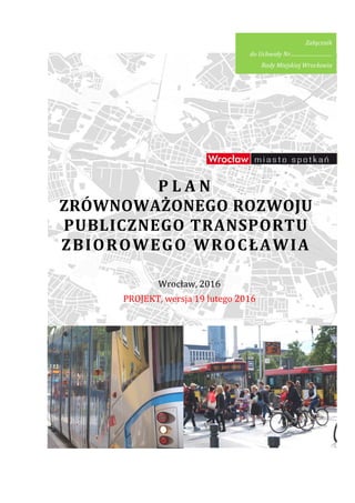 Plan zrównoważonego rozwoju publicznego transportu zbiorowego dla Wrocławia
ZRÓWNOWAŻONEGO
PUBLICZNEGO TRANSPORTU
ZBIOROWEGO
PROJEKT
Plan zrównoważonego rozwoju publicznego transportu zbiorowego dla Wrocławia
P L A N
ZRÓWNOWAŻONEGO ROZWOJU
PUBLICZNEGO TRANSPORTU
ZBIOROWEGO WROCŁAWIA
Wrocław, 2016
PROJEKT, wersja 19 lutego 2016
do Uchwały Nr
Plan zrównoważonego rozwoju publicznego transportu zbiorowego dla Wrocławia
ROZWOJU
PUBLICZNEGO TRANSPORTU
WROCŁAWIA
Załącznik
do Uchwały Nr................................
Rady Miejskiej Wrocławia
 