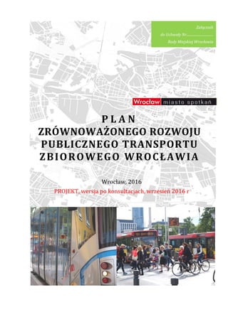Plan zrównoważonego rozwoju publicznego transportu zbiorowego dla Wrocławia
ZRÓWNOWAŻONEGO
PUBLICZNEGO TRANSPORTU
ZBIOROWEGO
PROJEKT, wersja
zrównoważonego rozwoju publicznego transportu zbiorowego dla Wrocławia
P L A N
ZRÓWNOWAŻONEGO ROZWOJU
PUBLICZNEGO TRANSPORTU
ZBIOROWEGO WROCŁAWIA
Wrocław, 2016
, wersja po konsultacjach, wrzesień
do Uchwały Nr
zrównoważonego rozwoju publicznego transportu zbiorowego dla Wrocławia
ROZWOJU
PUBLICZNEGO TRANSPORTU
WROCŁAWIA
wrzesień 2016 r
Załącznik
do Uchwały Nr................................
Rady Miejskiej Wrocławia
 