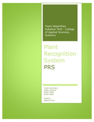 Team Nepenthes
Subotica Tech - College
of Applied Sciences,
Subotica
Plant
Recognition
System
PRS
Team members:
Siniša Vuković
Andor Sípos
Andor Nagl
Mentor:
Zlatko Čović
 