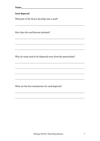 Name:____________________________________________________ 
Biology IGCSE: Plant Reproduction 7 
Seed dispersal 
What part of the flower develops into a seed? 
___________________________________________________________ 
How does the seed become dormant? 
___________________________________________________________ 
___________________________________________________________ 
___________________________________________________________ 
Why do seeds need to be dispersed away from the parent plant? 
___________________________________________________________ 
___________________________________________________________ 
___________________________________________________________ 
___________________________________________________________ 
What are the four mechanisms for seed dispersal? 
___________________________________________________________ 
___________________________________________________________ 
 