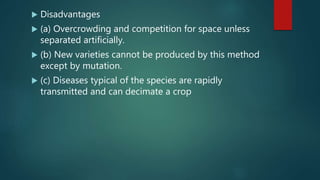  Disadvantages
 (a) Overcrowding and competition for space unless
separated artificially.
 (b) New varieties cannot be produced by this method
except by mutation.
 (c) Diseases typical of the species are rapidly
transmitted and can decimate a crop
 