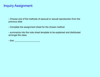 Inquiry Assignment:
- Choose one of the methods of asexual or sexual reproduction from the
previous slide
- Complete the assignment sheet for the chosen method
- summarize into the note sheet template to be explained and distributed
amongst the class
- due: ____________________
 