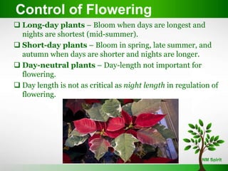Control of Flowering
Control of Flowering
 Long-day plants – Bloom when days are longest and
nights are shortest (mid-summer).
 Short-day plants – Bloom in spring, late summer, and
autumn when days are shorter and nights are longer.
 Day-neutral plants – Day-length not important for
flowering.
 Day length is not as critical as night length in regulation of
flowering.
 