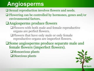 Angiosperms
 Sexual reproduction involves flowers and seeds.
 Flowering can be controlled by hormones, genes and/or
environmental factors.
Angiosperms produce flowers
Flowers with both male and female reproductive
organs are perfect flowers.
Flowers that have only male or only female
reproductive organs are imperfect flowers.
Some angiosperms produce separate male and
female flowers (imperfect flowers).
Monoecious plants
Dioecious plants
 