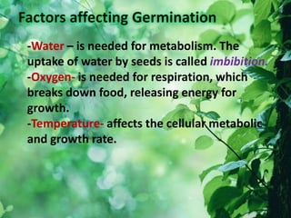 -Water – is needed for metabolism. The
uptake of water by seeds is called imbibition.
-Oxygen- is needed for respiration, which
breaks down food, releasing energy for
growth.
-Temperature- affects the cellular metabolic
and growth rate.
 