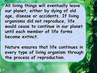 All living things will eventually leave
our planet, either by dying of old
age, disease or accidents. If living
organisms did not reproduce, life
would cease to continue in our planet
until each member of life forms
become extinct.
Nature ensures that life continues in
every type of living organism through
the process of reproduction.
 