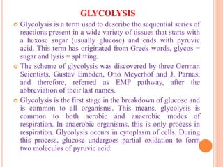 GLYCOLYSIS
 Glycolysis is a term used to describe the sequential series of
reactions present in a wide variety of tissues that starts with
a hexose sugar (usually glucose) and ends with pyruvic
acid. This term has originated from Greek words, glycos =
sugar and lysis = splitting.
 The scheme of glycolysis was discovered by three German
Scientists, Gustav Embden, Otto Meyerhof and J. Parnas,
and therefore, referred as EMP pathway, after the
abbreviation of their last names.
 Glycolysis is the first stage in the breakdown of glucose and
is common to all organisms. This means, glycolysis is
common to both aerobic and anaerobic modes of
respiration. In anaerobic organisms, this is only process in
respiration. Glycolysis occurs in cytoplasm of cells. During
this process, glucose undergoes partial oxidation to form
two molecules of pyruvic acid.
 